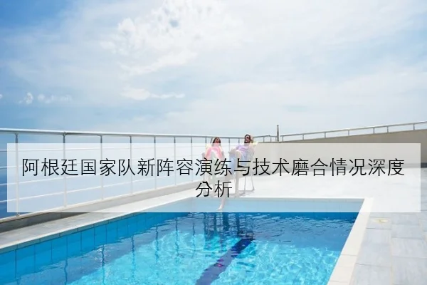 阿根廷国家队新阵容演练与技术磨合情况深度分析